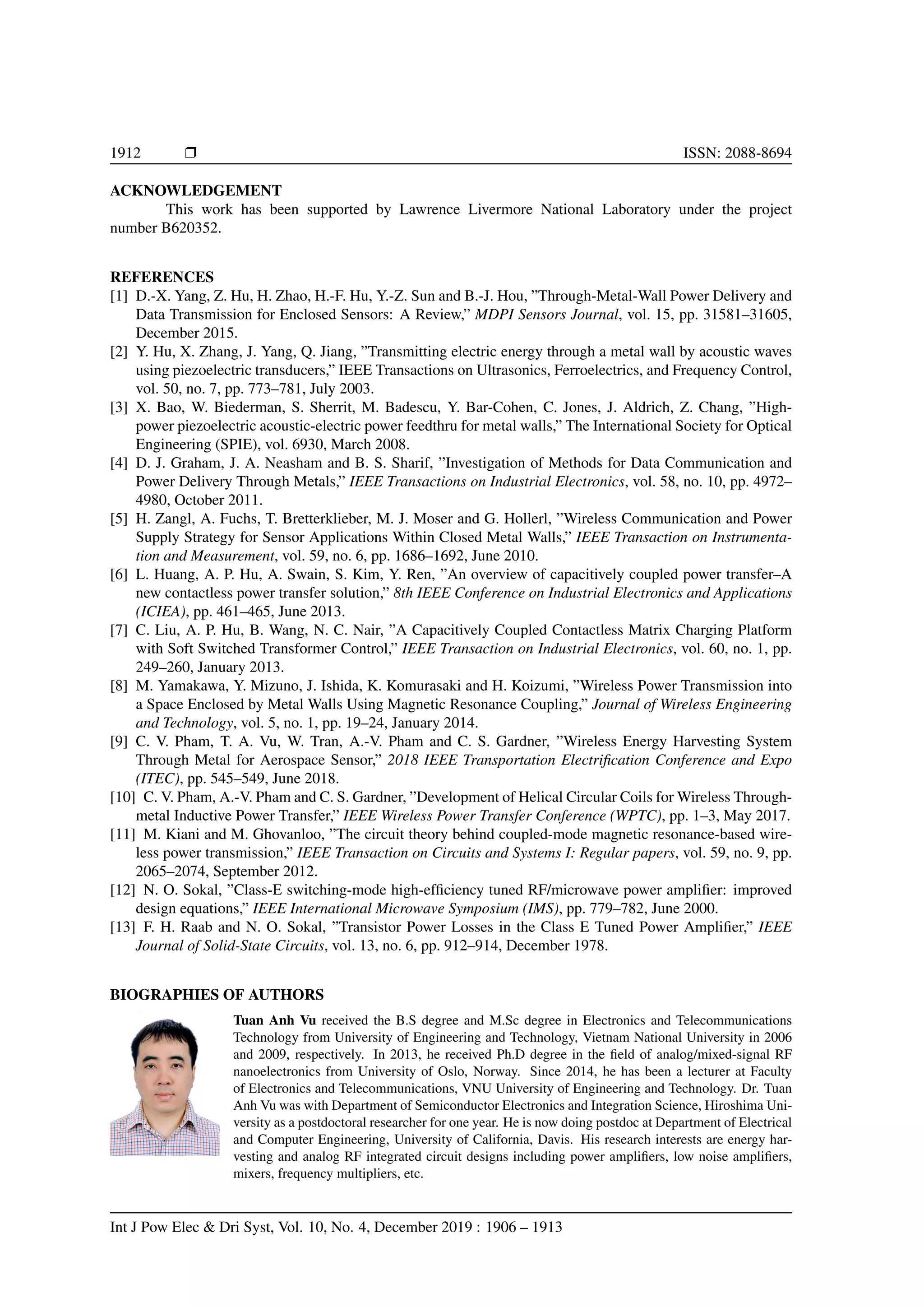 1912 r ISSN: 2088-8694
ACKNOWLEDGEMENT
This work has been supported by Lawrence Livermore National Laboratory under the project
number B620352.
REFERENCES
[1] D.-X. Yang, Z. Hu, H. Zhao, H.-F. Hu, Y.-Z. Sun and B.-J. Hou, ”Through-Metal-Wall Power Delivery and
Data Transmission for Enclosed Sensors: A Review,” MDPI Sensors Journal, vol. 15, pp. 31581–31605,
December 2015.
[2] Y. Hu, X. Zhang, J. Yang, Q. Jiang, ”Transmitting electric energy through a metal wall by acoustic waves
using piezoelectric transducers,” IEEE Transactions on Ultrasonics, Ferroelectrics, and Frequency Control,
vol. 50, no. 7, pp. 773–781, July 2003.
[3] X. Bao, W. Biederman, S. Sherrit, M. Badescu, Y. Bar-Cohen, C. Jones, J. Aldrich, Z. Chang, ”High-
power piezoelectric acoustic-electric power feedthru for metal walls,” The International Society for Optical
Engineering (SPIE), vol. 6930, March 2008.
[4] D. J. Graham, J. A. Neasham and B. S. Sharif, ”Investigation of Methods for Data Communication and
Power Delivery Through Metals,” IEEE Transactions on Industrial Electronics, vol. 58, no. 10, pp. 4972–
4980, October 2011.
[5] H. Zangl, A. Fuchs, T. Bretterklieber, M. J. Moser and G. Hollerl, ”Wireless Communication and Power
Supply Strategy for Sensor Applications Within Closed Metal Walls,” IEEE Transaction on Instrumenta-
tion and Measurement, vol. 59, no. 6, pp. 1686–1692, June 2010.
[6] L. Huang, A. P. Hu, A. Swain, S. Kim, Y. Ren, ”An overview of capacitively coupled power transfer–A
new contactless power transfer solution,” 8th IEEE Conference on Industrial Electronics and Applications
(ICIEA), pp. 461–465, June 2013.
[7] C. Liu, A. P. Hu, B. Wang, N. C. Nair, ”A Capacitively Coupled Contactless Matrix Charging Platform
with Soft Switched Transformer Control,” IEEE Transaction on Industrial Electronics, vol. 60, no. 1, pp.
249–260, January 2013.
[8] M. Yamakawa, Y. Mizuno, J. Ishida, K. Komurasaki and H. Koizumi, ”Wireless Power Transmission into
a Space Enclosed by Metal Walls Using Magnetic Resonance Coupling,” Journal of Wireless Engineering
and Technology, vol. 5, no. 1, pp. 19–24, January 2014.
[9] C. V. Pham, T. A. Vu, W. Tran, A.-V. Pham and C. S. Gardner, ”Wireless Energy Harvesting System
Through Metal for Aerospace Sensor,” 2018 IEEE Transportation Electrification Conference and Expo
(ITEC), pp. 545–549, June 2018.
[10] C. V. Pham, A.-V. Pham and C. S. Gardner, ”Development of Helical Circular Coils for Wireless Through-
metal Inductive Power Transfer,” IEEE Wireless Power Transfer Conference (WPTC), pp. 1–3, May 2017.
[11] M. Kiani and M. Ghovanloo, ”The circuit theory behind coupled-mode magnetic resonance-based wire-
less power transmission,” IEEE Transaction on Circuits and Systems I: Regular papers, vol. 59, no. 9, pp.
2065–2074, September 2012.
[12] N. O. Sokal, ”Class-E switching-mode high-efficiency tuned RF/microwave power amplifier: improved
design equations,” IEEE International Microwave Symposium (IMS), pp. 779–782, June 2000.
[13] F. H. Raab and N. O. Sokal, ”Transistor Power Losses in the Class E Tuned Power Amplifier,” IEEE
Journal of Solid-State Circuits, vol. 13, no. 6, pp. 912–914, December 1978.
BIOGRAPHIES OF AUTHORS
Tuan Anh Vu received the B.S degree and M.Sc degree in Electronics and Telecommunications
Technology from University of Engineering and Technology, Vietnam National University in 2006
and 2009, respectively. In 2013, he received Ph.D degree in the field of analog/mixed-signal RF
nanoelectronics from University of Oslo, Norway. Since 2014, he has been a lecturer at Faculty
of Electronics and Telecommunications, VNU University of Engineering and Technology. Dr. Tuan
Anh Vu was with Department of Semiconductor Electronics and Integration Science, Hiroshima Uni-
versity as a postdoctoral researcher for one year. He is now doing postdoc at Department of Electrical
and Computer Engineering, University of California, Davis. His research interests are energy har-
vesting and analog RF integrated circuit designs including power amplifiers, low noise amplifiers,
mixers, frequency multipliers, etc.
Int J Pow Elec  Dri Syst, Vol. 10, No. 4, December 2019 : 1906 – 1913
 