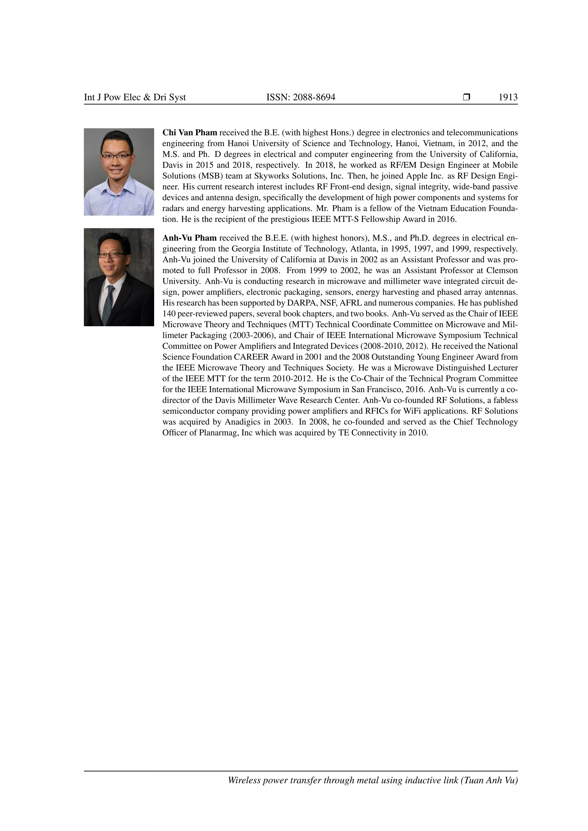 Int J Pow Elec  Dri Syst ISSN: 2088-8694 r 1913
Chi Van Pham received the B.E. (with highest Hons.) degree in electronics and telecommunications
engineering from Hanoi University of Science and Technology, Hanoi, Vietnam, in 2012, and the
M.S. and Ph. D degrees in electrical and computer engineering from the University of California,
Davis in 2015 and 2018, respectively. In 2018, he worked as RF/EM Design Engineer at Mobile
Solutions (MSB) team at Skyworks Solutions, Inc. Then, he joined Apple Inc. as RF Design Engi-
neer. His current research interest includes RF Front-end design, signal integrity, wide-band passive
devices and antenna design, specifically the development of high power components and systems for
radars and energy harvesting applications. Mr. Pham is a fellow of the Vietnam Education Founda-
tion. He is the recipient of the prestigious IEEE MTT-S Fellowship Award in 2016.
Anh-Vu Pham received the B.E.E. (with highest honors), M.S., and Ph.D. degrees in electrical en-
gineering from the Georgia Institute of Technology, Atlanta, in 1995, 1997, and 1999, respectively.
Anh-Vu joined the University of California at Davis in 2002 as an Assistant Professor and was pro-
moted to full Professor in 2008. From 1999 to 2002, he was an Assistant Professor at Clemson
University. Anh-Vu is conducting research in microwave and millimeter wave integrated circuit de-
sign, power amplifiers, electronic packaging, sensors, energy harvesting and phased array antennas.
His research has been supported by DARPA, NSF, AFRL and numerous companies. He has published
140 peer-reviewed papers, several book chapters, and two books. Anh-Vu served as the Chair of IEEE
Microwave Theory and Techniques (MTT) Technical Coordinate Committee on Microwave and Mil-
limeter Packaging (2003-2006), and Chair of IEEE International Microwave Symposium Technical
Committee on Power Amplifiers and Integrated Devices (2008-2010, 2012). He received the National
Science Foundation CAREER Award in 2001 and the 2008 Outstanding Young Engineer Award from
the IEEE Microwave Theory and Techniques Society. He was a Microwave Distinguished Lecturer
of the IEEE MTT for the term 2010-2012. He is the Co-Chair of the Technical Program Committee
for the IEEE International Microwave Symposium in San Francisco, 2016. Anh-Vu is currently a co-
director of the Davis Millimeter Wave Research Center. Anh-Vu co-founded RF Solutions, a fabless
semiconductor company providing power amplifiers and RFICs for WiFi applications. RF Solutions
was acquired by Anadigics in 2003. In 2008, he co-founded and served as the Chief Technology
Officer of Planarmag, Inc which was acquired by TE Connectivity in 2010.
Wireless power transfer through metal using inductive link (Tuan Anh Vu)
 