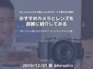 ちょっといいカメラ欲しいんだけど…って言われた時の
おすすめカメラとレンズを
超雑に紹介してみる
安くていい感じなのがGF9くらいになっちゃった版
2019/12/01 版 @hiroshix
 