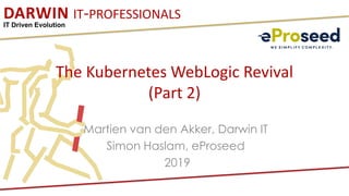 DARWIN IT-PROFESSIONALS
IT Driven Evolution
The Kubernetes WebLogic Revival
(Part 2)
Martien van den Akker, Darwin IT
Simon Haslam, eProseed
2019
 