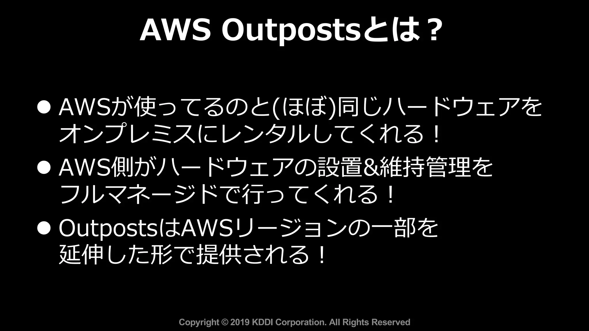 l AWSが使ってるのと(ほぼ)同じハードウェアを
オンプレミスにレンタルしてくれる︕
l AWS側がハードウェアの設置&維持管理を
フルマネージドで⾏ってくれる︕
l OutpostsはAWSリージョンの⼀部を
延伸した形で提供される︕
AWS Outpostsとは︖
Copyright © 2019 KDDI Corporation. All Rights Reserved
 