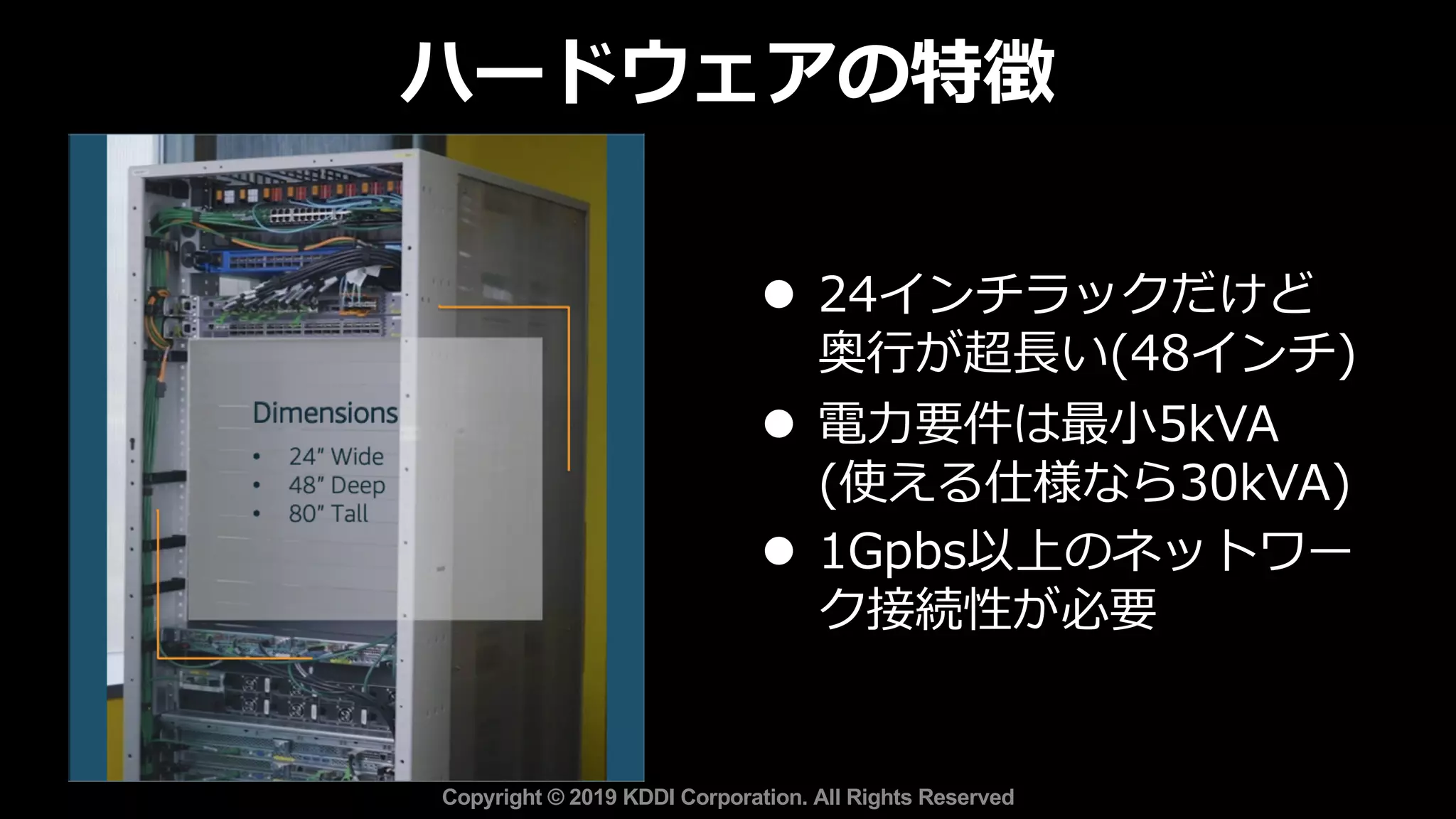 l 24インチラックだけど
奥⾏が超⻑い(48インチ)
l 電⼒要件は最⼩5kVA
(使える仕様なら30kVA)
l 1Gpbs以上のネットワー
ク接続性が必要
ハードウェアの特徴
Copyright © 2019 KDDI Corporation. All Rights Reserved
 