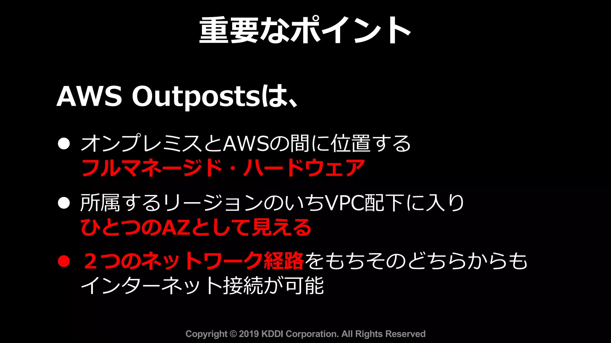 AWS Outpostsは、
l オンプレミスとAWSの間に位置する
フルマネージド・ハードウェア
l 所属するリージョンのいちVPC配下に⼊り
ひとつのAZとして⾒える
l ２つのネットワーク経路をもちそのどちらからも
インターネット接続が可能
重要なポイント
Copyright © 2019 KDDI Corporation. All Rights Reserved
 