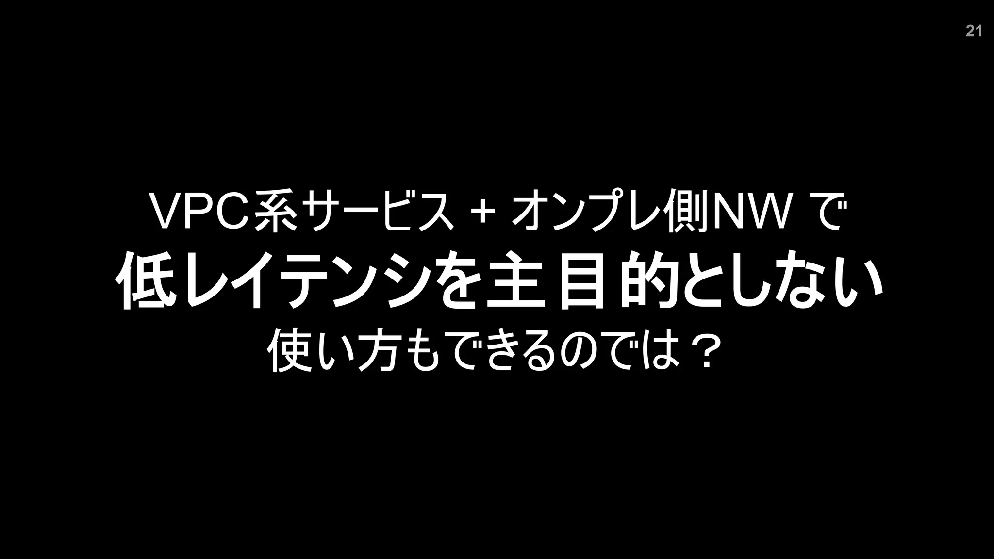 21
VPC系サービス + オンプレ側NW で
低レイテンシを主目的としない
使い方もできるのでは？
 
