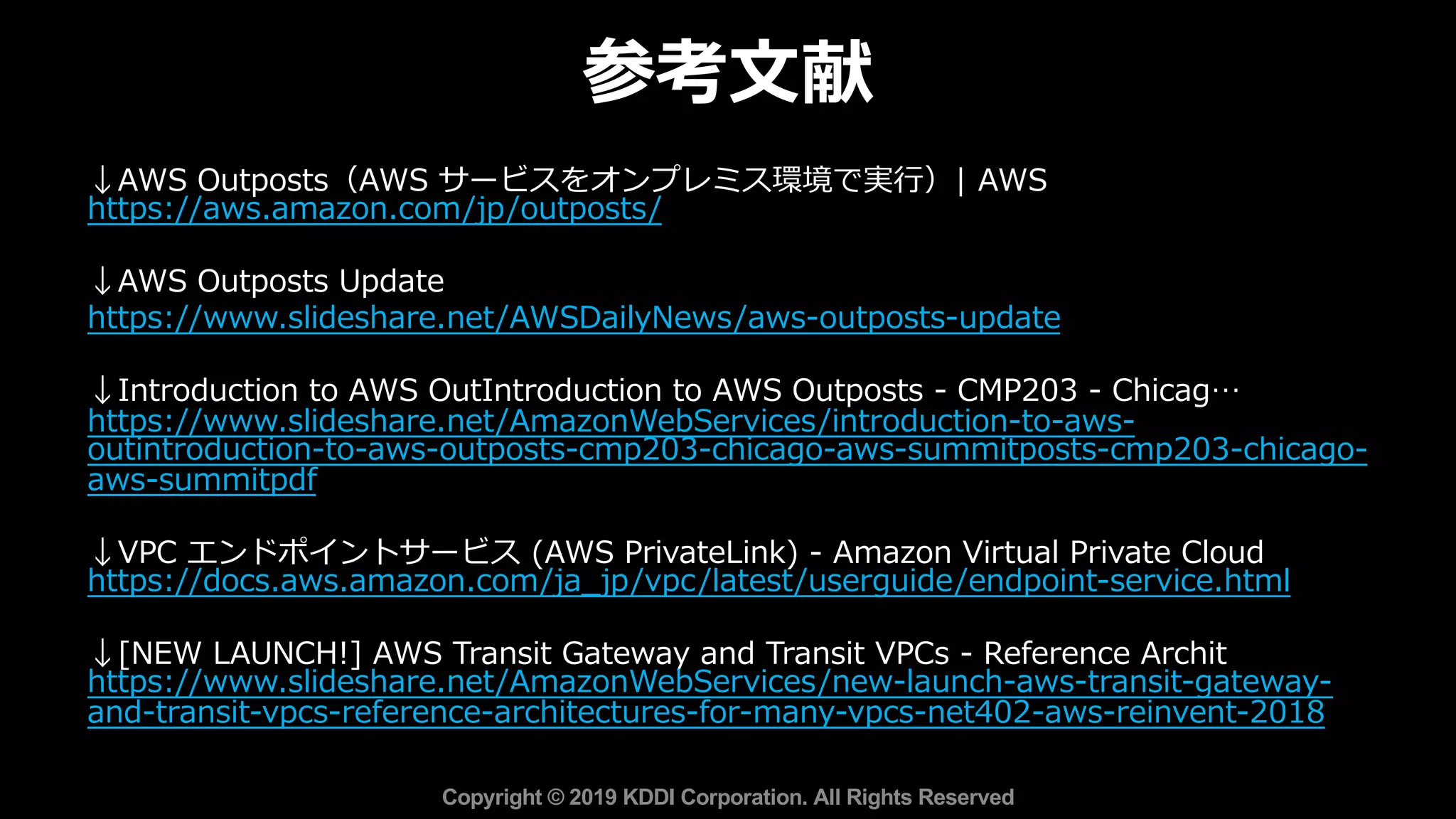 参考⽂献
Copyright © 2019 KDDI Corporation. All Rights Reserved
↓AWS Outposts（AWS サービスをオンプレミス環境で実⾏）| AWS
https://aws.amazon.com/jp/outposts/
↓AWS Outposts Update
https://www.slideshare.net/AWSDailyNews/aws-outposts-update
↓Introduction to AWS OutIntroduction to AWS Outposts - CMP203 - Chicag…
https://www.slideshare.net/AmazonWebServices/introduction-to-aws-
outintroduction-to-aws-outposts-cmp203-chicago-aws-summitposts-cmp203-chicago-
aws-summitpdf
↓VPC エンドポイントサービス (AWS PrivateLink) - Amazon Virtual Private Cloud
https://docs.aws.amazon.com/ja_jp/vpc/latest/userguide/endpoint-service.html
↓[NEW LAUNCH!] AWS Transit Gateway and Transit VPCs - Reference Archit…
https://www.slideshare.net/AmazonWebServices/new-launch-aws-transit-gateway-
and-transit-vpcs-reference-architectures-for-many-vpcs-net402-aws-reinvent-2018
 