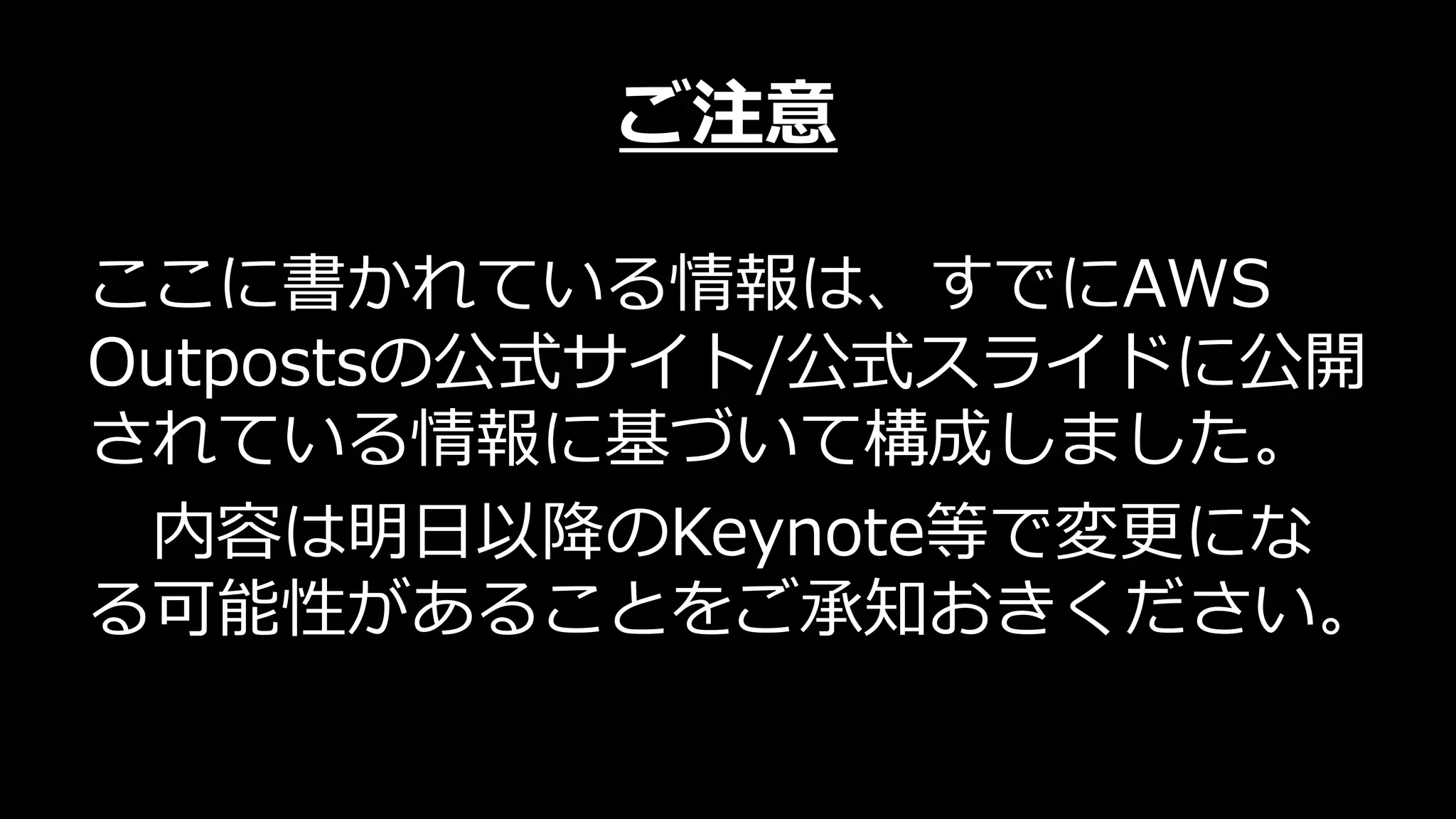 ご注意
ここに書かれている情報は、すでにAWS
Outpostsの公式サイト/公式スライドに公開
されている情報に基づいて構成しました。
内容は明⽇以降のKeynote等で変更にな
る可能性があることをご承知おきください。
 