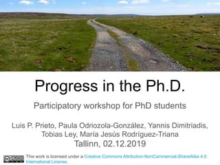 Progress in the Ph.D.
Participatory workshop for PhD students
Luis P. Prieto, Paula Odriozola-González, Yannis Dimitriadis,
Tobias Ley, María Jesús Rodríguez-Triana
Tallinn, 02.12.2019
This work is licensed under a Creative Commons Attribution-NonCommercial-ShareAlike 4.0
International License.
 