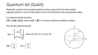 Quantum bit (Qubit)
Physically, a qubit can be implemented in various ways (we’ll see them later).
Logically, qubit is a unit of information, but is not limited to only two possible states.
It is determined by function:
|Y⟩ = a|0⟩ + b|1⟩, where |a|2 + |b|2 = 1 and a and b are complex numbers
This can be represented by:
, where 0 ≤ q ≤ p, 0 ≤ f ≤ 2p
|0⟩ = |1⟩ =
 