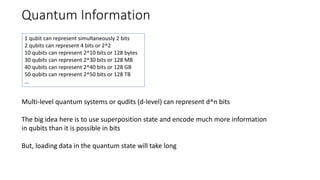 Quantum Information
Multi-level quantum systems or qudits (d-level) can represent d^n bits
The big idea here is to use superposition state and encode much more information
in qubits than it is possible in bits
But, loading data in the quantum state will take long
1 qubit can represent simultaneously 2 bits
2 qubits can represent 4 bits or 2^2
10 qubits can represent 2^10 bits or 128 bytes
30 qubits can represent 2^30 bits or 128 MB
40 qubits can represent 2^40 bits or 128 GB
50 qubits can represent 2^50 bits or 128 TB
…
 