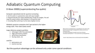 Adiabatic Quantum Computing
With quantum annealing there is a possibility for the system state
(red) to tunnel through a changing barrier (black) and arrive at
the ground state.
For classical annealing, the system must rely on thermal
fluctuations (temperature T > 0) to overcome any energy barriers.
Source: https://www.nature.com/articles/s41534-018-0060-8
D-Wave 2000Q (superconducting flux qubits)
Computer specialized only for quantum annealing :
1. Set the qubits in superposition state with equal weights
2. Programmatically, but slowly (adiabatically) change the weights. This will
make the system evolve, while keeping it in the ground state
3. Tunneling effect will bring it to the state of global minima
Adiabatic quantum computers don’t get excited to the higher
energy state. Their state slowly evolve
Large reference projects portfolio:
 Volkswagen traffic flow optimization
 Higgs optimization problem
 Aerial forest classification
 Routing robots , etc
used for :
 optimizations and
 machine learning
But the quantum advantage can be achieved only under some special conditions
 