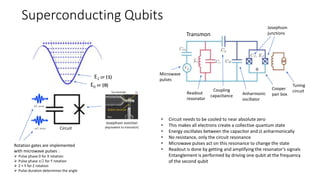 Superconducting Qubits
p/2 pulse
-p/2 pulse
Josephson Junction
(equivalent to transistor)
E0 or |0⟩
E1 or |1⟩
Rotation gates are implemented
with microwave pulses :
 Pulse phase 0 for X rotation
 Pulse phase p/2 for Y rotation
 Z + Y for Z rotation
 Pulse duration determines the angle
Circuit
Transmon
Anharmonic
oscillator
Josephson
junctions
Cooper
pair box
Tuning
circuit
Microwave
pulses
Readout
resonator
Coupling
capacitance
• Circuit needs to be cooled to near absolute zero
• This makes all electrons create a collective quantum state
• Energy oscillates between the capacitor and JJ anharmonically
• No resistance, only the circuit resonance
• Microwave pulses act on this resonance to change the state
• Readout is done by getting and amplifying the resonator’s signals
Entanglement is performed by driving one qubit at the frequency
of the second qubit
 
