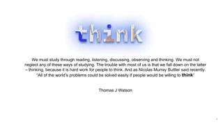 3
We must study through reading, listening, discussing, observing and thinking. We must not
neglect any of these ways of studying. The trouble with most of us is that we fall down on the latter
– thinking, because it is hard work for people to think. And as Nicolas Murray Buttler said recently:
“All of the world’s problems could be solved easily if people would be willing to think”
Thomas J Watson
 