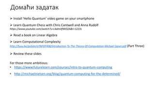 Домаћи задатак
 Install ‘Hello Quantum’ video game on your smartphone
 Learn Quantum Chess with Chris Cantwell and Anna Rudolf
https://www.youtube.com/watch?v=LikdmXfWO2A&t=1223s
 Read a book on Linear Algebra
 Learn Computational Complexity
http://fuuu.be/polytech/INFOF408/Introduction-To-The-Theory-Of-Computation-Michael-Sipser.pdf (Part Three)
 Review these slides
For those more ambitious:
• https://www.futurelearn.com/courses/intro-to-quantum-computing
• http://michaelnielsen.org/blog/quantum-computing-for-the-determined/
 