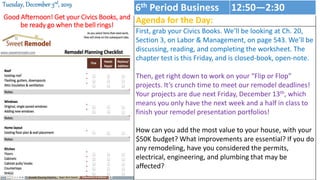 Good Afternoon! Get your Civics Books, and
be ready go when the bell rings!
Tuesday, December 3rd, 2019
Agenda for the Day:
First, grab your Civics Books. We’ll be looking at Ch. 20,
Section 3, on Labor & Management, on page 543. We’ll be
discussing, reading, and completing the worksheet. The
chapter test is this Friday, and is closed-book, open-note.
Then, get right down to work on your “Flip or Flop”
projects. It’s crunch time to meet our remodel deadlines!
Your projects are due next Friday, December 13th, which
means you only have the next week and a half in class to
finish your remodel presentation portfolios!
How can you add the most value to your house, with your
$50K budget? What improvements are essential? If you do
any remodeling, have you considered the permits,
electrical, engineering, and plumbing that may be
affected?
6th Period Business 12:50—2:30
 