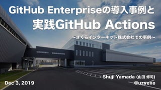 GitHub Enterpriseの導入事例と
実践GitHub Actions
Shuji Yamada (山田 修司)
@uzyexeDec 3, 2019
∼さくらインターネット株式会社での事例∼
 