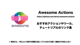 Awesome Actions 
https://github.com/sdras/awesome-actions
おすすめアクションやツール、 
チュートリアルのリンク集
※ 現状だと、HCL(v1)時代の情報も混じっているので注意！最新はYAML(v2)！
 
