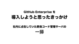 GitHub Enterprise を 
導入しようと思ったきっかけ
社内に点在していた野良コード管理サーバの 
一掃
 
