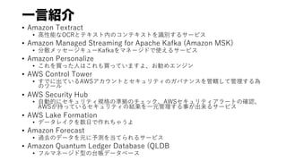 һԽB
? Amazon Textract
? ?ܤOCRȥƥڤΥƥȤRe륵`ӥ
? Amazon Managed Streaming for Apache Kafka (Amazon MSK)
? ɢå``Kafkaޥͩ`ɤʹ륵`ӥ
? Amazon Personalize
? Iä?ϤIäƤޤ衢ᥨ󥸥
? AWS Control Tower
? Ǥ˳ƤAWSȤȥƥΥХʥ󥹤ݠƹ
Υĩ`
? AWS Security Hub
? ?ӵĤ˥ƥҎΜʒΥåAWSƥ`Ȥδ_J
AWS֤äƤ륻ƥνY?Ԫ¤륵`ӥ
? AWS Lake Formation
? ǩ`쥤?㤦
? Amazon Forecast
? ^ȥΥǩ`Ԫy򵱤Ƥ륵`ӥ
? Amazon Quantum Ledger Database (QLDB
? եޥͩ`̨ͤǩ`٩`
 