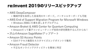 re:Invent 2019Υ`ԥåå
? AWS DeepComposer
? Cеѧ??S?Υ`ܩ`ɡЩ`륭`ܩ`ɤ
? AWS End of Support Migration Program for Microsoft Windows
? Windows 2008ɤޤץ
? Amazon Braket & AWS Center for Quantum Computing
? Amazonä?ԥ`ƥ󥰼gо_kͣ
? g?Amazon SageMakeråץǩ`
? Amazon S3 Access Points
? S3Υޤ򥫥ޥɥݥȤǼs
? Amazon Fraud Detector
? ʥ饤󥢥ƥӥƥ򺆅gض
 