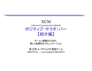 XCM
(eXtreme Communication Method)
ポジティブ・サラダ・バー
【紹介編】
チーム・組織のための、
新しく効果的なコミュニケーション
森 正弥 ＆ プロジェクト鷲星チーム
2006/07/26 – Last Updated 2006/08/07
 