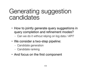 • How to jointly generate query suggestions in
query completion and reﬁnement modes?

- Can we do it without relying on log data / API?
• We consider a two-step pipeline:

- Candidate generation
- Candidate ranking
• And focus on the ﬁrst component
Generating suggestion
candidates
113
 