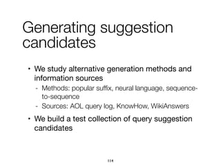 • We study alternative generation methods and
information sources

- Methods: popular sufﬁx, neural language, sequence-
to-sequence
- Sources: AOL query log, KnowHow, WikiAnswers
• We build a test collection of query suggestion
candidates
Generating suggestion
candidates
114
 