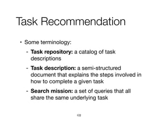 Task Recommendation
• Some terminology:

- Task repository: a catalog of task
descriptions

- Task description: a semi-structured
document that explains the steps involved in
how to complete a given task

- Search mission: a set of queries that all
share the same underlying task
122
 