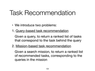 Task Recommendation
• We introduce two problems:

1. Query-based task recommendation

Given a query, to return a ranked list of tasks
that correspond to the task behind the query

2. Mission-based task recommendation

Given a search mission, to return a ranked list
of recommended tasks, corresponding to the
queries in the mission

123
 