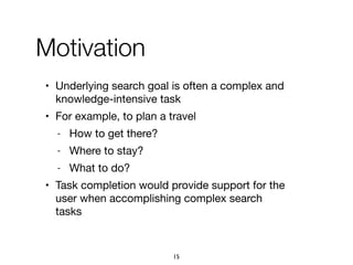 • Underlying search goal is often a complex and
knowledge-intensive task

• For example, to plan a travel

- How to get there?

- Where to stay?

- What to do?

• Task completion would provide support for the
user when accomplishing complex search
tasks
Motivation
15
 