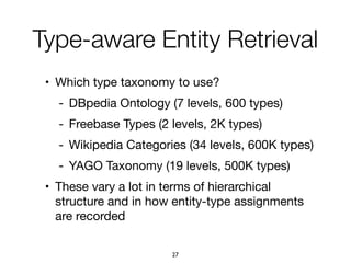• Which type taxonomy to use?

- DBpedia Ontology (7 levels, 600 types)

- Freebase Types (2 levels, 2K types)

- Wikipedia Categories (34 levels, 600K types)

- YAGO Taxonomy (19 levels, 500K types)

• These vary a lot in terms of hierarchical
structure and in how entity-type assignments
are recorded
Type-aware Entity Retrieval
27
 
