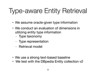 • We assume oracle-given type information

• We conduct an evaluation of dimensions in
utilizing entity type information

- Type taxonomy

- Type representation

- Retrieval model

• We use a strong text-based baseline

• We test with the DBpedia Entity collection v2
Type-aware Entity Retrieval
33
 