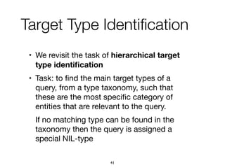 Target Type Identiﬁcation
• We revisit the task of hierarchical target
type identiﬁcation

• Task: to ﬁnd the main target types of a
query, from a type taxonomy, such that
these are the most speciﬁc category of
entities that are relevant to the query.

If no matching type can be found in the
taxonomy then the query is assigned a
special NIL-type
41
 