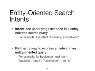 Entity-Oriented Search
Intents
• Intent: the underlying user need in a entity-
oriented search query

- For example, the intent of booking a hotel room
• Reﬁner: a way to express an intent in an
entity-oriented query

- For example, for booking a hotel room:
"booking", "book", "reservation", "rooms"
49
 