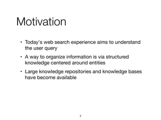 Motivation
• Today's web search experience aims to understand
the user query

• A way to organize information is via structured
knowledge centered around entities

• Large knowledge repositories and knowledge bases
have become available
7
 