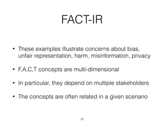 FACT-IR
• These examples illustrate concerns about bias,
unfair representation, harm, misinformation, privacy
• F,A,C,T concepts are multi-dimensional
• In particular, they depend on multiple stakeholders
• The concepts are often related in a given scenario
10
 