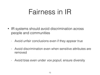 Fairness in IR
• IR systems should avoid discrimination across
people and communities
- Avoid unfair conclusions even if they appear true
- Avoid discrimination even when sensitive attributes are
removed
- Avoid bias even under vox populi, ensure diversity
15
 