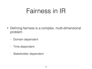 Fairness in IR
• Deﬁning fairness is a complex, multi-dimensional
problem
- Domain dependent
- Time dependent
- Stakeholder dependent
16
 