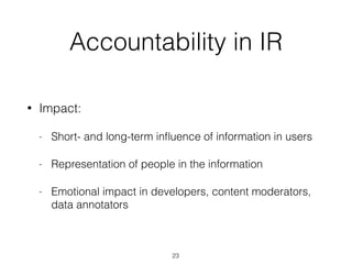 Accountability in IR
• Impact:
- Short- and long-term inﬂuence of information in users
- Representation of people in the information
- Emotional impact in developers, content moderators,
data annotators
23
 