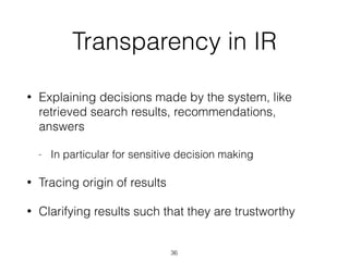 Transparency in IR
• Explaining decisions made by the system, like
retrieved search results, recommendations,
answers
- In particular for sensitive decision making
• Tracing origin of results
• Clarifying results such that they are trustworthy
36
 