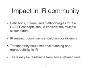 Impact in IR community
• Deﬁnitions, criteria, and methodologies for the
F,A,C,T concepts should consider the multiple
stakeholders
• IR research community should aim for diversity
• Transparency could improve teaching and
reproducibility in IR
• There may be resistance from some stakeholders
40
 