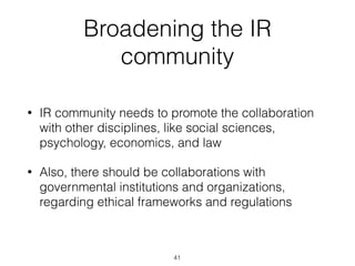 Broadening the IR
community
• IR community needs to promote the collaboration
with other disciplines, like social sciences,
psychology, economics, and law
• Also, there should be collaborations with
governmental institutions and organizations,
regarding ethical frameworks and regulations
41
 