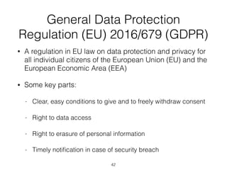 General Data Protection
Regulation (EU) 2016/679 (GDPR)
• A regulation in EU law on data protection and privacy for
all individual citizens of the European Union (EU) and the
European Economic Area (EEA)
• Some key parts:
- Clear, easy conditions to give and to freely withdraw consent
- Right to data access
- Right to erasure of personal information
- Timely notiﬁcation in case of security breach
42
 