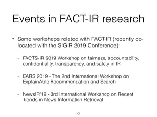 Events in FACT-IR research
• Some workshops related with FACT-IR (recently co-
located with the SIGIR 2019 Conference):
- FACTS-IR 2019 Workshop on fairness, accountability,
conﬁdentiality, transparency, and safety in IR
- EARS 2019 - The 2nd International Workshop on
ExplainAble Recommendation and Search
- NewsIR'19 - 3rd International Workshop on Recent
Trends in News Information Retrieval
43
 