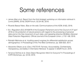 Some references
• James Allan et al. Report from the third strategic workshop on information retrieval in
Lorne (SWIRL 2018). SIGIR Forum, 52:34–90, 2018.
• Ricardo Baeza-Yates. Bias on the web. Communications of the ACM, 61(6), 2018.
• EU. Regulation (EU) 2016/679 of the European Parliament and of the Council of 27 april
2016 on the protection of natural persons with regard to the processing of personal
data and on the free movement of such data, and repealing directive 95/46/ec (General
Data Protection Regulation). Ofﬁcial Journal of the European Union, L119:1–88, 2016.
• Rishabh Mehrotra et al. Auditing search engines for differential satisfaction across
demographics. In Proceedings of the The Web Conference, pp. 626–633, 2017.
• Alexandra Olteanu et al. (Eds.) FACTS-IR: Fairness, Accountability, Conﬁdentiality,
Transparency, and Safety in Information Retrieval. To appear in SIGIR Forum, 2019.
• Terrance DeVries et al. Does Object Recognition Work for Everyone? In Proceedings of
CVPR Workshops, pp. 52-59, 2019.
44
 