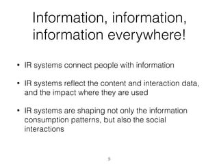 Information, information,
information everywhere!
• IR systems connect people with information
• IR systems reﬂect the content and interaction data,
and the impact where they are used
• IR systems are shaping not only the information
consumption patterns, but also the social
interactions
5
 