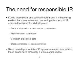The need for responsible IR
• Due to these social and political implications, it is becoming
evident that many issues are concerning all aspects of IR
system development and deployment
- Gaps in information access across communities
- Misinformation, polarization
- Collection of personal data
- Opaque methods for decision making
• Since nowadays a variety of IR systems are used everywhere,
those issues have potentially a wide ranging impact
6
 