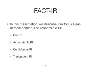 FACT-IR
• In this presentation, we describe four focus areas
or main concepts on responsible IR:
- Fair IR
- Accountable IR
- Conﬁdential IR
- Transparent IR
7
 