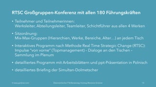 RTSC Großgruppen-Konferenz mit allen 180 Führungskräften
• Teilnehmer und Teilnehmerinnen:
Werksleiter, Abteilungsleiter, Teamleiter, Schichtführer aus allen 4 Werken
• Sitzordnung:
Mix-Max-Gruppen (Hierarchien, Werke, Bereiche, Alter…) an jedem Tisch
• Interaktives Programm nach Methode Real Time Strategic Change (RTSC):
Impulse “von vorne“ (Topmanagement) – Dialoge an den Tischen –
Sammlung im Plenum
• detailliertes Programm mit Arbeitsblättern und ppt-Präsentation in Polnisch
• detailliertes Briefing der Simultan-Dolmetscher
Ó www.grobner.com Österreichischer IT & Beratertag | Vortrag Marianne Grobner 13
 
