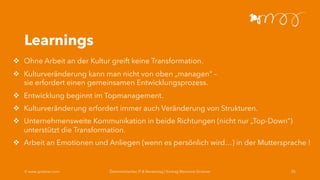 Learnings
v Ohne Arbeit an der Kultur greift keine Transformation.
v Kulturveränderung kann man nicht von oben „managen“ –
sie erfordert einen gemeinsamen Entwicklungsprozess.
v Entwicklung beginnt im Topmanagement.
v Kulturveränderung erfordert immer auch Veränderung von Strukturen.
v Unternehmensweite Kommunikation in beide Richtungen (nicht nur „Top-Down“)
unterstützt die Transformation.
v Arbeit an Emotionen und Anliegen (wenn es persönlich wird…) in der Muttersprache !
Ó www.grobner.com Österreichischer IT & Beratertag | Vortrag Marianne Grobner 25
 