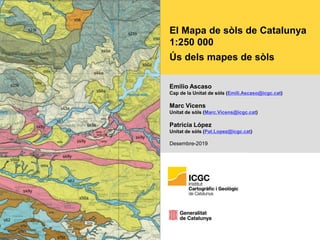El Mapa de sòls de Catalunya
1:250 000
Ús dels mapes de sòls
Emilio Ascaso
Cap de la Unitat de sòls (Emili.Ascaso@icgc.cat)
Marc Vicens
Unitat de sòls (Marc.Vicens@icgc.cat)
Patricia López
Unitat de sòls (Pat.Lopez@icgc.cat)
Desembre-2019
 